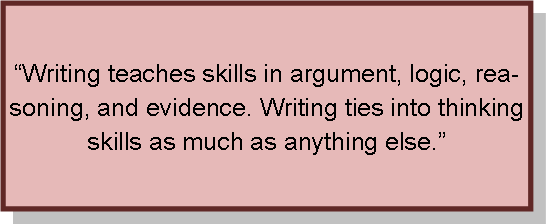 Writing teaches skills in argument; logiv, reasoning, and evidence.  writing ties into thinking skills s much as anything else.