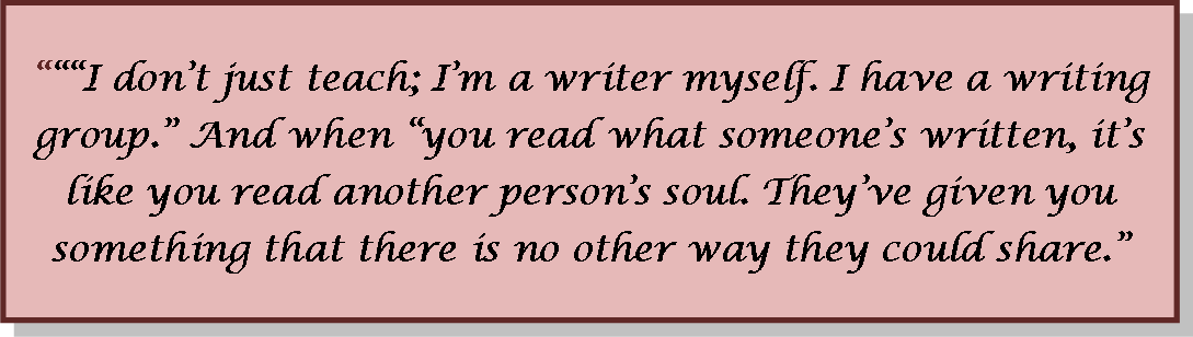 I don't just teach; I'm a writer myself. I have a writing group. and when youread what someone's written, it's like you read another person's soul.  They've given you something that there is no other way they could share.