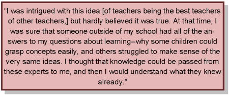 I was intrigued with this idea of teachers being the best teachers of other teachers, but hardly believed it was true. At that time, I was sure that someone outside of my school had all of the answers to my questions about learning,why some children could grasp concepts easily, and others struggled to make sense of the very same ideas. I thought that knowledge could be passed from these experts to me, and then I would understand what they knew already.