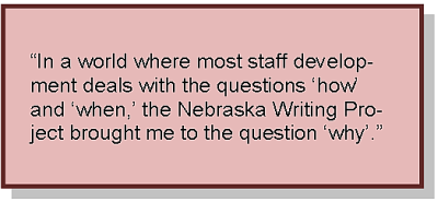 “In a world where most staff development deals with the questions ‘how’ and ‘when,’ the Nebraska Writing Project brought me to the question ‘why’.”