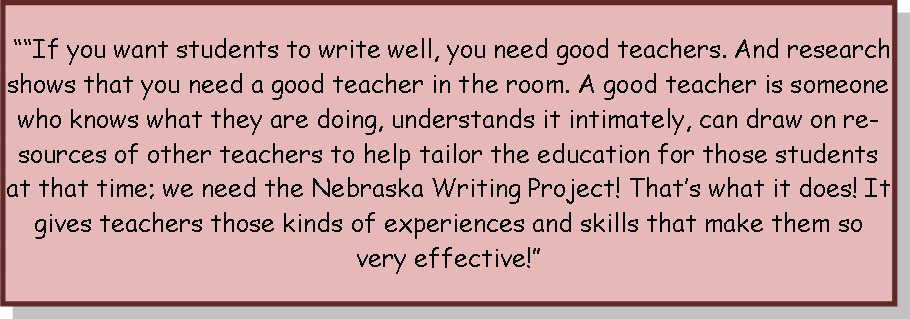““If you want students to write well, you need good teachers. And research shows that you need a good teacher in the room. A good teacher is someone who knows what they are doing, understands it intimately, can draw on resources of other teachers to help tailor the education for those students at that time; we need the Nebraska Writing Project! That’s what it does! It gives teachers those kinds of experiences and skills that make them so very effective!”