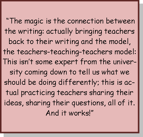 “The magic is the connection between the writing: actually bringing teachers back to their writing and the model, the teachers-teaching-teachers model: This isn’t some expert from the university coming down to tell us what we should be doing differently; this is actual practicing teachers sharing their ideas, sharing their questions, all of it. And it works!”