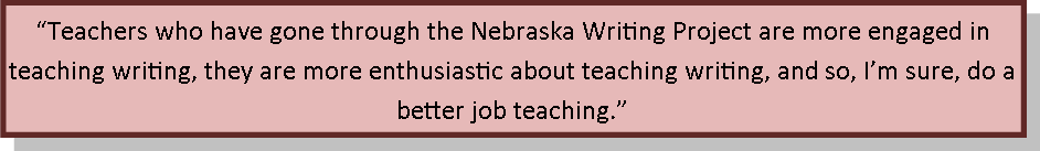 Teachers who have gone through the Nebraska Writing Project are more engaged in teaching writing, they are more enthusiastic about teaching writing, and so, I’m sure, do a better job teaching.