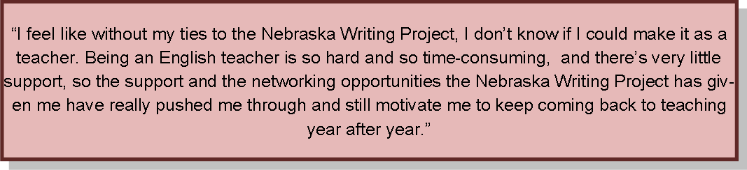 I feel like without my ties to the Nebraska Writing Project, I don't know if I could make it as a teacher.  Being an English teacher is so hard and so time-consuming, and there's very little support, so the support and the networking opportunities the Nebraska Writing Project has given me have really pushed me through and still motivate me to keep soming back to teaching year after year."