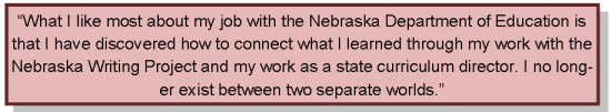 What I like most about my job with the Nebraska Department of Education is that I have discovered how to connect what I learned through my work with the Nebraska Writing Project and my work as a state curriculum director. I no longer exist between two separate worlds.