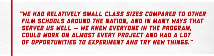 “We had relatively small class sizes compared to other film schools around the nation, and in many ways that served us well — we knew everyone in the program, could work on almost every project and had a lot of opportunities to experiment and try new things.”