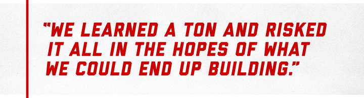 “We learned a ton and risked it all in the hopes of what we could end up building.”