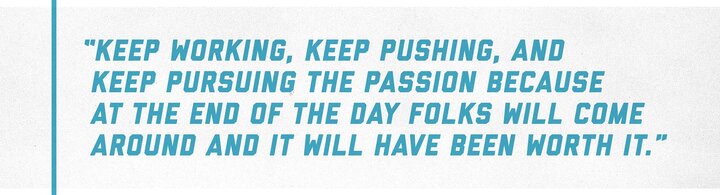 A quote from Taylor that reads: “keep working, keep pushing, and keep pursuing the passion because at the end of the day folks will come around and it will have been worth it.”
