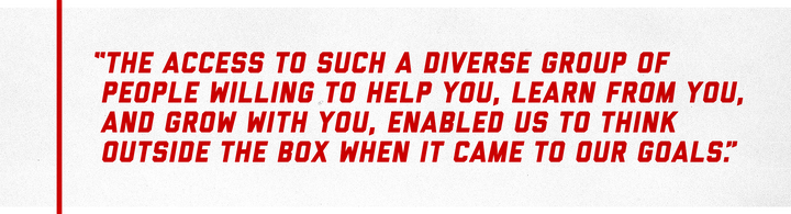 “The access to such a diverse group of people willing to help you, learn from you, and grow with you, enabled us to think outside the box when it came to our goals.”