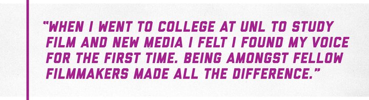 “When I went to college at UNL to study Film and New Media I felt I found my voice for the first time. Being amongst fellow filmmakers made all the difference.”